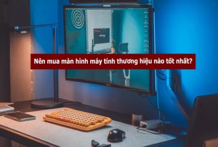 Nên mua màn hình máy tính thương hiệu nào tốt nhất?